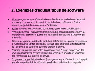 2. Exemples d’aquest tipus de sotfware Virus:  programes que s’introdueixen a l’ordinador amb discos,Internet omissatges de correu electrònic i que infecten els fitxwers. Porten accions perjudicials o molestes a l’ordinador.  Spam:  correus electronics no sol·licitats, generalment publicitaris, Programes espia ( spyware): programes que recopilen dades sobre les preferències, costums i gustos de navegació del usuaris a Internet per al seu ús. Dialers:  programes utilitzxats amb línia telefònica per poder fertrucades a números amb tarifes especials, la qual cosa engreixa la factura final de l’empresa de telefonia que ens ofereix el servei. Phishing:  missatges que volen aconseguir que l’usuari proporcioni les seves contrasenyes privades d’accés a serveis en línea fent-se passar per l’empressa que ofereix el servei. Programari de publicitat  (adware): programes que s’instal·len a l’equip i que donen publicitat de diferents productes mab finestres ergents 