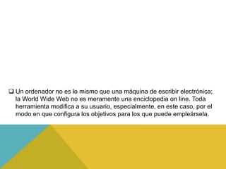 Un ordenador no es lo mismo que una máquina de escribir electrónica;
la World Wide Web no es meramente una enciclopedia on line. Toda
herramienta modifica a su usuario, especialmente, en este caso, por el
modo en que configura los objetivos para los que puede empleársela.