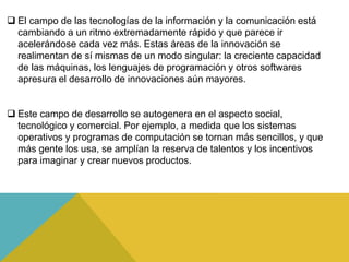  El campo de las tecnologías de la información y la comunicación está
cambiando a un ritmo extremadamente rápido y que parece ir
acelerándose cada vez más. Estas áreas de la innovación se
realimentan de sí mismas de un modo singular: la creciente capacidad
de las máquinas, los lenguajes de programación y otros softwares
apresura el desarrollo de innovaciones aún mayores.
Este campo de desarrollo se autogenera en el aspecto social,
tecnológico y comercial. Por ejemplo, a medida que los sistemas
operativos y programas de computación se tornan más sencillos, y que
más gente los usa, se amplían la reserva de talentos y los incentivos
para imaginar y crear nuevos productos.