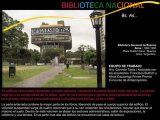 La parte enterrada contiene la mayor parte de los libros, liberando de peso el cuerpo superior del edificio. El volumen suspendido surge de cuatro columnas que a su vez contienen las circulaciones, recurso que liberar al máximo el suelo. Dentro de este volumen se alojan los sectores administrativos, salón de exposiciones, la cafetería y una terraza. En la parte mas alta del edificio se encuentran las salas de lectura. El edificio esta mitad enterrado y mitad elevado, liberando la plaza donde esta ubicado. La planta baja es una continuidad de la plaza, que no se interrumpe y genera una explanada de accesos que puede utilizarse para actividades culturales/recreativas al aire  libre. BIBLI OTE CA NA CIONAL Bs. As… Biblioteca Nacional de Buenos Aires  / 1962-1993 Plaza Rubén Darío / Buenos Aires / Argentina  EQUIPO DE TRABAJO Arq. Clorindo Testa / Asociado con los arquitectos: Francisco Bullrich y Alicia Cazzaniga Primer Premio Concurso de Anteproyectos  