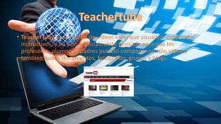 • TeacherTube es un portal de vídeos en el que visualizar contenidos
instructivos, y ha sido especialmente pensado para que los
profesores, alumnos y padres puedan compartir no sólo vídeos;
también audio, documentos, fotografías, grupos y blogs.
 