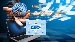 • Diigo es un servicio web que nos permite guardar online todas las
direcciones de nuestros sitios favoritos mediante un sistema de
etiquetas para su más fácil localización. Es un claro ejemplo de Social
Bookmarking.
 