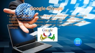 • Grupos de Google es un servicio gratuito creado por Google Inc. en el
cual se crean foros de discusión, incluye grupos de noticias Usenet
basados en intereses comunes. Se creó en 1995 como Deja News, se
convirtió en Google Groups en Febrero de 2001 después de su
compra.
 