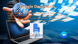 • Google Drive es un servicio de alojamiento de archivos. Fue
introducido por Google el 24 de abril de 2012. Google Drive es un
reemplazo de Google Docs que ha cambiado su dirección de enlace
de docs.google.com por drive.google.com entre otras cualidades
 