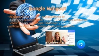 • Hangouts es una aplicación multiplataforma de mensajería
instantánea desarrollada por Google Inc.3 Se creó para sustituir los
servicios Google Talk, Google+ Messenger y Google+ Hangouts,
unificando todos estos servicios en una única aplicación.
 