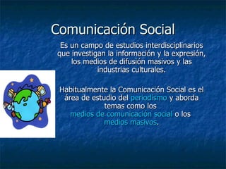 Comunicación Social
 Es un campo de estudios interdisciplinarios
que investigan la información y la expresión,
    los medios de difusión masivos y las
            industrias culturales.

 Habitualmente la Comunicación Social es el
  área de estudio del periodismo y aborda
              temas como los
    medios de comunicación social o los
              medios masivos.
 