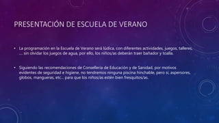 PRESENTACIÓN DE ESCUELA DE VERANO
• La programación en la Escuela de Verano será lúdica, con diferentes actividades, juegos, talleres,
.... sin olvidar los juegos de agua, por ello, los niños/as deberán traer bañador y toalla.
• Siguiendo las recomendaciones de Conselleria de Educación y de Sanidad, por motivos
evidentes de seguridad e higiene, no tendremos ninguna piscina hinchable, pero sí, aspersores,
globos, mangueras, etc... para que los niños/as estén bien fresquitos/as.
 