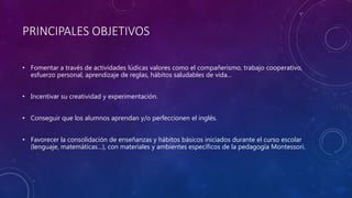 PRINCIPALES OBJETIVOS
• Fomentar a través de actividades lúdicas valores como el compañerismo, trabajo cooperativo,
esfuerzo personal, aprendizaje de reglas, hábitos saludables de vida…
• Incentivar su creatividad y experimentación.
• Conseguir que los alumnos aprendan y/o perfeccionen el inglés.
• Favorecer la consolidación de enseñanzas y hábitos básicos iniciados durante el curso escolar
(lenguaje, matemáticas…), con materiales y ambientes específicos de la pedagogía Montessori.
 