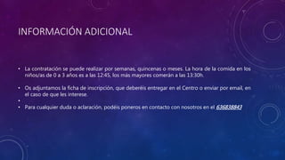 INFORMACIÓN ADICIONAL
• La contratación se puede realizar por semanas, quincenas o meses. La hora de la comida en los
niños/as de 0 a 3 años es a las 12:45, los más mayores comerán a las 13:30h.
• Os adjuntamos la ficha de inscripción, que deberéis entregar en el Centro o enviar por email, en
el caso de que les interese.
•
• Para cualquier duda o aclaración, podéis poneros en contacto con nosotros en el 636838843
 