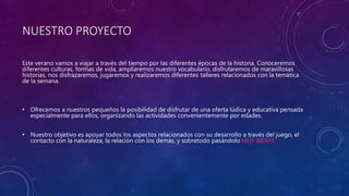 NUESTRO PROYECTO
Este verano vamos a viajar a través del tiempo por las diferentes épocas de la historia. Conoceremos
diferentes culturas, formas de vida, ampliaremos nuestro vocabulario, disfrutaremos de maravillosas
historias, nos disfrazaremos, jugaremos y realizaremos diferentes talleres relacionados con la temática
de la semana.
• Ofrecemos a nuestros pequeños la posibilidad de disfrutar de una oferta lúdica y educativa pensada
especialmente para ellos, organizando las actividades convenientemente por edades.
• Nuestro objetivo es apoyar todos los aspectos relacionados con su desarrollo a través del juego, el
contacto con la naturaleza, la relación con los demás, y sobretodo pasándolo MUY BIEN!!!
 