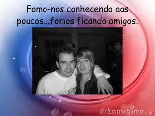 Fomo-nos conhecendo aos
poucos...fomos ficando amigos.
 