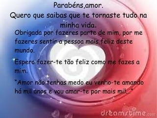 Parabéns,amor.
Quero que saibas que te tornaste tudo na
minha vida.
Obrigada por fazeres parte de mim, por me
fazeres sentir a pessoa mais feliz deste
mundo.
Espero fazer-te tão feliz como me fazes a
mim.
“Amor não tenhas medo eu venho-te amando
há mil anos e vou amar-te por mais mil...”
 