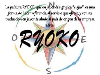La palabra RYOKO, que en japonés significa “viajar”, es una
forma de hacer referenciaal servicio que ofrece, y con su
traducción en japonés alude al país de origen de la empresa
aérea.
 
