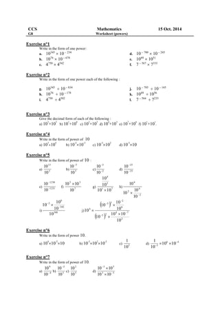 CCS Mathematics 15 Oct. 2014 
G8 Worksheet (powers) 
Exercise n°1 
Write in the form of one power: 
a. 10345  10  234 
b. 1076  10  678 
c. 4750  4542 
d. 10  780  10  245 
e. 1049  1051 
f. 7  567  7333 
Exercise n°2 
Write in the form of one power each of the following : 
g. 10345  10  834 
h. 1076  10  178 
i. 4750  4502 
j. 10  785  10  145 
k. 1049  1056 
l. 7  564  7233 
Exercise n°3 
Give the decimal form of each of the following : 
a) 103+105 
b) 101+108 
c) 102+103 
d) 104+103 
e) 107+106 
f) 101+101 
. 
Exercise n°4 
Write in the form of power of 10 
a) 103 
104 
b) 10-210-3 
c) 10-3102 
d) 10-510 
Exercise n°5 
Write in the form of power of 10 : 
13 
10 
a) 2 
10 
10  
5 
b) 3 
10 
 
3 
10 
c) 2 
10 
 
25 
10 
 
d) 25 
10 
 
1230 
10 
 
e) 1231 
10 
 
f) 
5 3 
10 10 
7 
10 
g) 
4 
2 
10 
10 
1 7 
10  
10 
h) 
6 
2 
2 
6 
10 
10 
10 
10 
  
i) 
10 
10  
340 
6 
342 
3 
10 
10 
  
j) 
2 
10 
  
  2 
4 7 
3 2 
6 
5 3 
4 
10 10 
10 
10 
10 
10 
10  
 
 
 
 
 
 
 
Exercise n°6 
Write in the form of power 10. 
a) 10410-210 b) 10-310210-2 
c) 
1 
5 10 
d) 
1  
   
6 4 
3 10 10 
10 
Exercise n°7 
Write in the form of power of 10. 
9 
10 
a) 4 
10 
10 
3 
 b) 5 
10 
2 
10 
c) 5 
10 
3 5 
10  
10 
d) 3 5 
10 10 
 
 
 
 