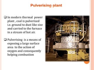  In modern thermal power
plant , coal is pulverised
i.e. ground to dust like size
and carried to the furnace
in a stream of hot air.
 Pulverising is a means of
exposing a large surface
area to the action of
oxygen and consequently
helping combustion
 