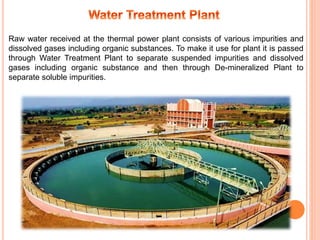 Raw water received at the thermal power plant consists of various impurities and
dissolved gases including organic substances. To make it use for plant it is passed
through Water Treatment Plant to separate suspended impurities and dissolved
gases including organic substance and then through De-mineralized Plant to
separate soluble impurities.
 