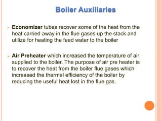  Economizer tubes recover some of the heat from the
heat carried away in the flue gases up the stack and
utilize for heating the feed water to the boiler
 Air Preheater which increased the temperature of air
supplied to the boiler. The purpose of air pre heater is
to recover the heat from the boiler flue gases which
increased the thermal efficiency of the boiler by
reducing the useful heat lost in the flue gas.
 