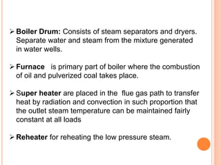 Boiler Drum: Consists of steam separators and dryers.
Separate water and steam from the mixture generated
in water wells.
Furnace is primary part of boiler where the combustion
of oil and pulverized coal takes place.
Super heater are placed in the flue gas path to transfer
heat by radiation and convection in such proportion that
the outlet steam temperature can be maintained fairly
constant at all loads
Reheater for reheating the low pressure steam.
 