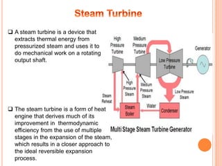  A steam turbine is a device that
extracts thermal energy from
pressurized steam and uses it to
do mechanical work on a rotating
output shaft.
 The steam turbine is a form of heat
engine that derives much of its
improvement in thermodynamic
efficiency from the use of multiple
stages in the expansion of the steam,
which results in a closer approach to
the ideal reversible expansion
process.
 