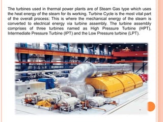 The turbines used in thermal power plants are of Steam Gas type which uses
the heat energy of the steam for its working. Turbine Cycle is the most vital part
of the overall process; This is where the mechanical energy of the steam is
converted to electrical energy via turbine assembly. The turbine assembly
comprises of three turbines named as High Pressure Turbine (HPT),
Intermediate Pressure Turbine (IPT) and the Low Pressure turbine (LPT).
 