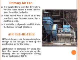  It is supplied by a large fan driven by a
variable speed motor, it blows the coal
from the mill to the boiler.
 When mixed with a stream of air the
powdered coal behaves more like a
gas than a solid.
 It heats the coal powder and lift it into
the furnace through pipelines.
The air heaters use the remaining heat
energy in the flue gas to heat up the
combustion air for the boiler .
Efficiency is increased by using this
heat that would otherwise go up the
chimney. The air temperature leaving
the air heaters is at 300°C
 