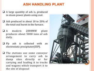  A large quantity of ash is, produced
in steam power plants using coal.
 Ash produced in about 10 to 20% of
the total coal burnt in the furnace.
 A modern 2000MW plant
produces about 5000 tons of ash
daily.
 Fly ash is collected with an
electrostatic precipitator(ESP).
 The stations use some conveyor
arrangement to carry ash to
dump sites directly or for
carrying and loading it to trucks
and wagons which transport it to
the site of disposal
 