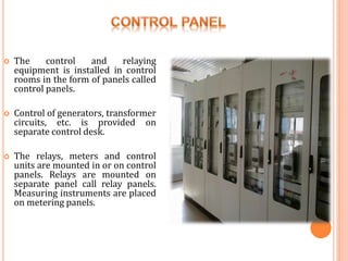  The control and relaying
equipment is installed in control
rooms in the form of panels called
control panels.
 Control of generators, transformer
circuits, etc. is provided on
separate control desk.
 The relays, meters and control
units are mounted in or on control
panels. Relays are mounted on
separate panel call relay panels.
Measuring instruments are placed
on metering panels.
 