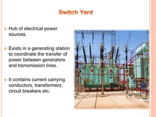  Hub of electrical power
sources.
 Exists in a generating station
to coordinate the transfer of
power between generators
and transmission lines.
 It contains current carrying
conductors, transformers,
circuit breakers etc.
 