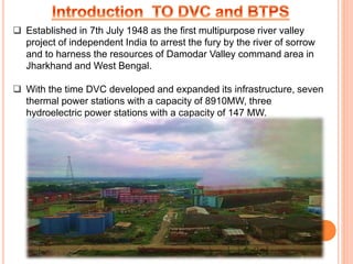  Established in 7th July 1948 as the first multipurpose river valley
project of independent India to arrest the fury by the river of sorrow
and to harness the resources of Damodar Valley command area in
Jharkhand and West Bengal.
 With the time DVC developed and expanded its infrastructure, seven
thermal power stations with a capacity of 8910MW, three
hydroelectric power stations with a capacity of 147 MW.
 