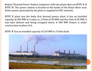 Bokaro Thermal Power Station comprises with two plants that are BTPS ‘A’ &
BTPS ‘B’. The power station is located on the banks of the Konar River near.
Entire power generated by the plant is supplied to DVC network.
BTPS ‘A’ plant was the India first thermal power plant. It has an installed
capacity of 205 MW in 4 units i.e. 3 Units of 50 MW and One Unit of 55 MW. It
was later defunct and being scrapped down. A 500 MW Project is under
construction in place of it.
BTPS ‘B’ has an installed capacity of 210 MW in 3 Units Each.
 