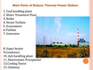 1. Coal handling plant
2. Water Treatment Plant
3. Boiler
4. Steam Turbine
5. Economizer
6.Turbine
7. Generator
8. Super heater
9.Condenser
10. Ash handling plant
11. Electrostatic Precipitator
12.Cooling Tower
13. Chimney
 