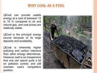 Coal can provide usable
energy at a cost of between 12
to 15 % compared to oil and
natural gas, and coal prices are
relatively stable.
Coal is the principal energy
source because of its large
deposits and availability.
Coal is inherently higher
polluting and carbon intensive
than other energy alternatives.
However coal is so inexpensive
that one can spend quite a bit
on pollution control, and still
maintain coal’s competitive
position.
 