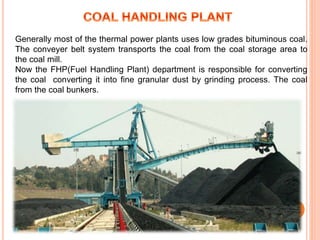 Generally most of the thermal power plants uses low grades bituminous coal.
The conveyer belt system transports the coal from the coal storage area to
the coal mill.
Now the FHP(Fuel Handling Plant) department is responsible for converting
the coal converting it into fine granular dust by grinding process. The coal
from the coal bunkers.
 