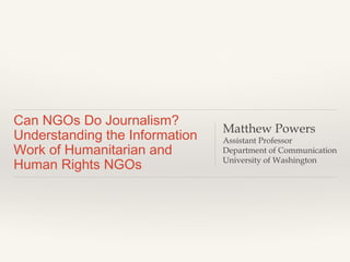 Can NGOs Do Journalism?
Understanding the Information
Work of Humanitarian and
Human Rights NGOs
Matthew Powers
Assistant Professor
Department of Communication
University of Washington
 