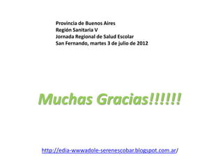 Provincia de Buenos Aires
     Región Sanitaria V
     Jornada Regional de Salud Escolar
     San Fernando, martes 3 de julio de 2012




Muchas Gracias!!!!!!

http://edia-wwwadole-serenescobar.blogspot.com.ar/
 