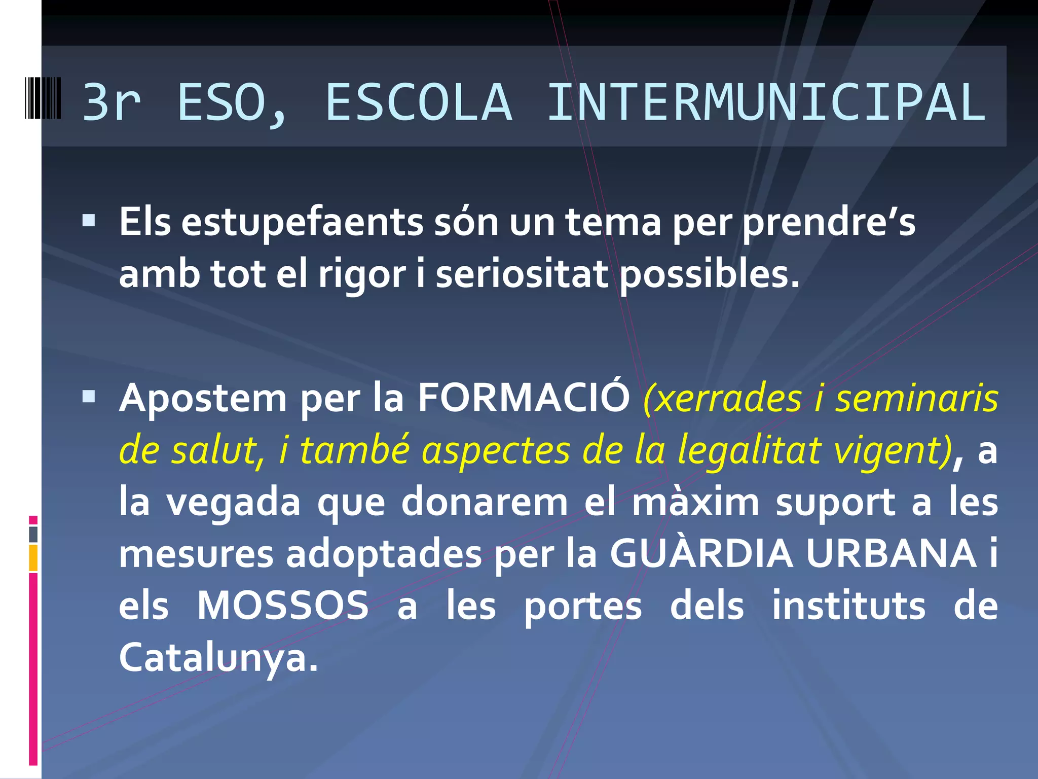 3r ESO, ESCOLA INTERMUNICIPAL
 Els estupefaents són un tema per prendre’s
amb tot el rigor i seriositat possibles.
 Apostem per la FORMACIÓ (xerrades i seminaris
de salut, i també aspectes de la legalitat vigent), a
la vegada que donarem el màxim suport a les
mesures adoptades per la GUÀRDIA URBANA i
els MOSSOS a les portes dels instituts de
Catalunya.
 