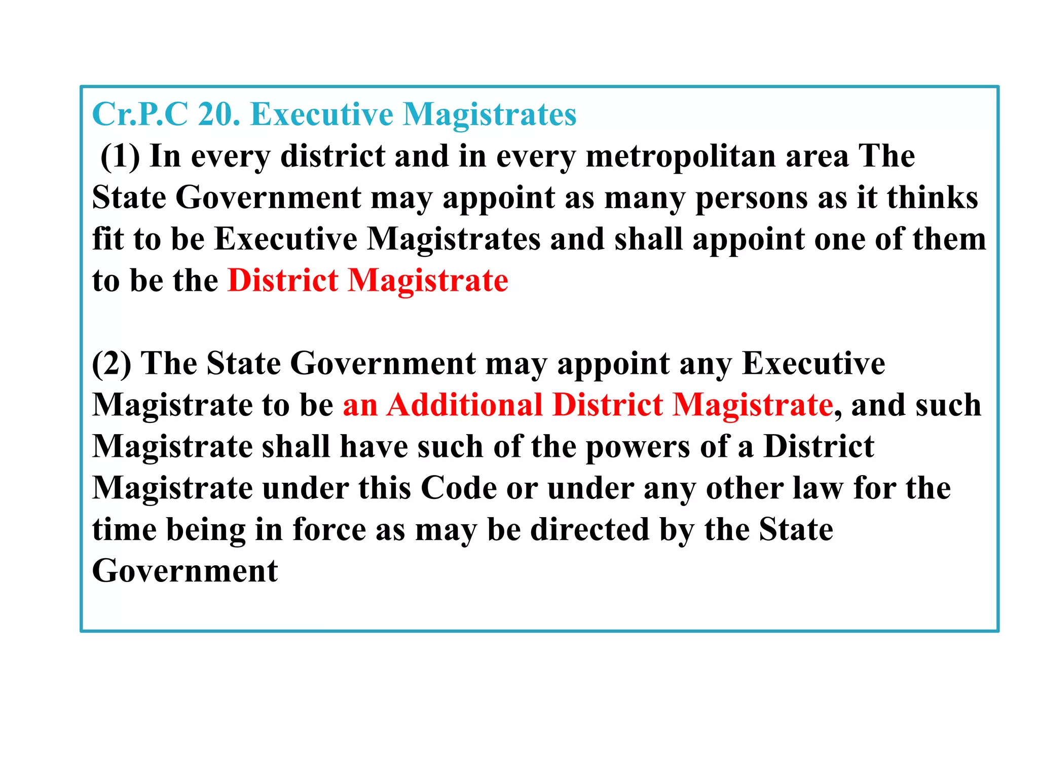 Cr.P.C 20. Executive Magistrates
(1) In every district and in every metropolitan area The
State Government may appoint as many persons as it thinks
fit to be Executive Magistrates and shall appoint one of them
to be the District Magistrate
(2) The State Government may appoint any Executive
Magistrate to be an Additional District Magistrate, and such
Magistrate shall have such of the powers of a District
Magistrate under this Code or under any other law for the
time being in force as may be directed by the State
Government
 