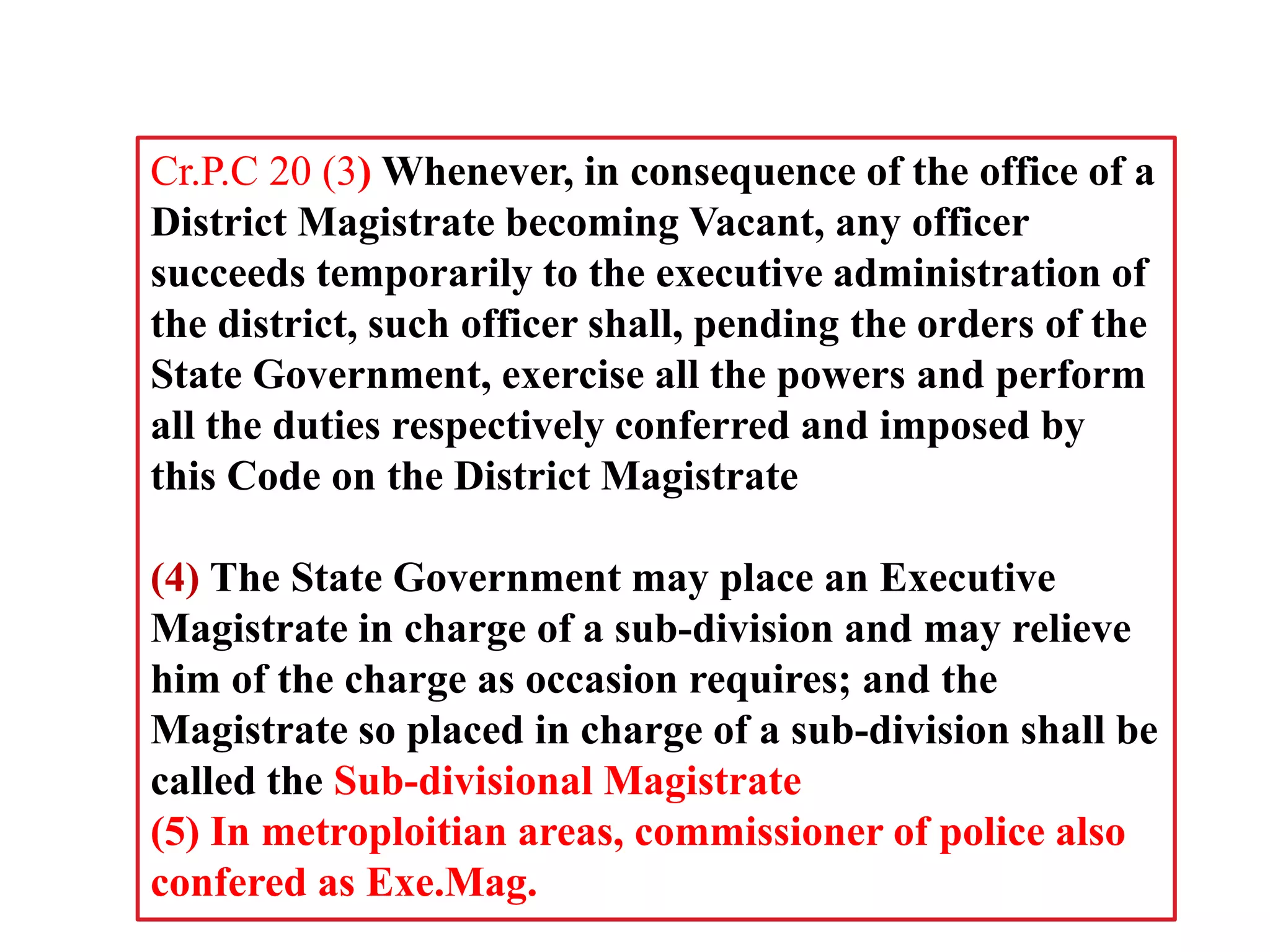 Cr.P.C 20 (3) Whenever, in consequence of the office of a
District Magistrate becoming Vacant, any officer
succeeds temporarily to the executive administration of
the district, such officer shall, pending the orders of the
State Government, exercise all the powers and perform
all the duties respectively conferred and imposed by
this Code on the District Magistrate
(4) The State Government may place an Executive
Magistrate in charge of a sub-division and may relieve
him of the charge as occasion requires; and the
Magistrate so placed in charge of a sub-division shall be
called the Sub-divisional Magistrate
(5) In metroploitian areas, commissioner of police also
confered as Exe.Mag.
 