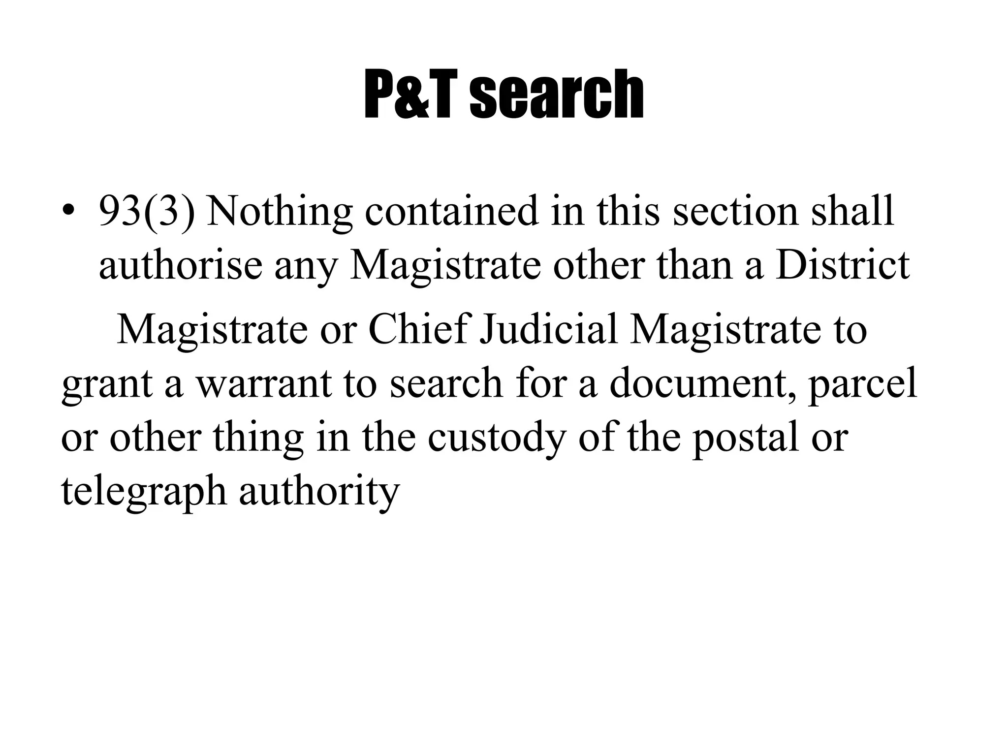 P&T search
• 93(3) Nothing contained in this section shall
authorise any Magistrate other than a District
Magistrate or Chief Judicial Magistrate to
grant a warrant to search for a document, parcel
or other thing in the custody of the postal or
telegraph authority
 