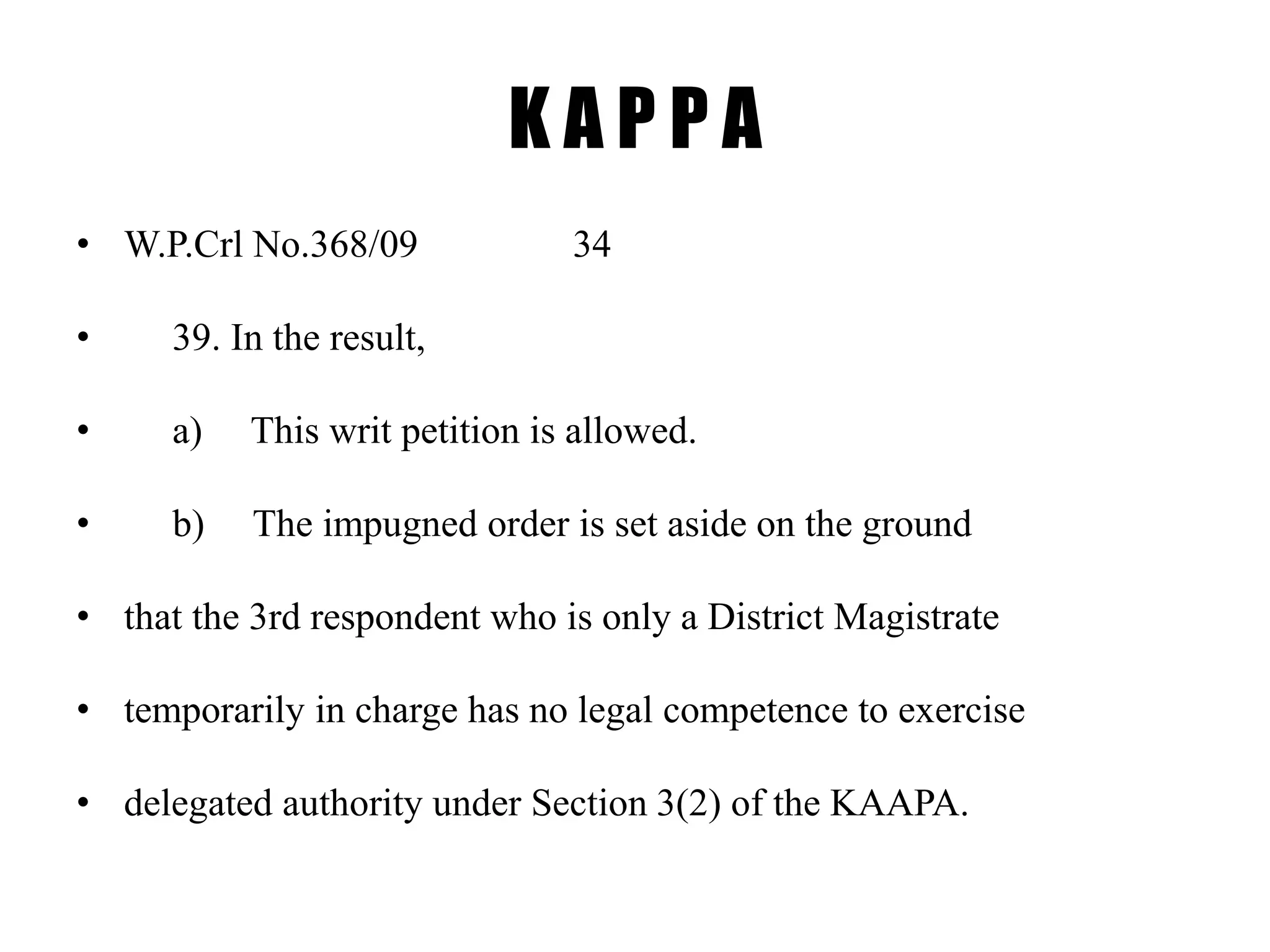 K A P P A
• W.P.Crl No.368/09 34
• 39. In the result,
• a) This writ petition is allowed.
• b) The impugned order is set aside on the ground
• that the 3rd respondent who is only a District Magistrate
• temporarily in charge has no legal competence to exercise
• delegated authority under Section 3(2) of the KAAPA.
 