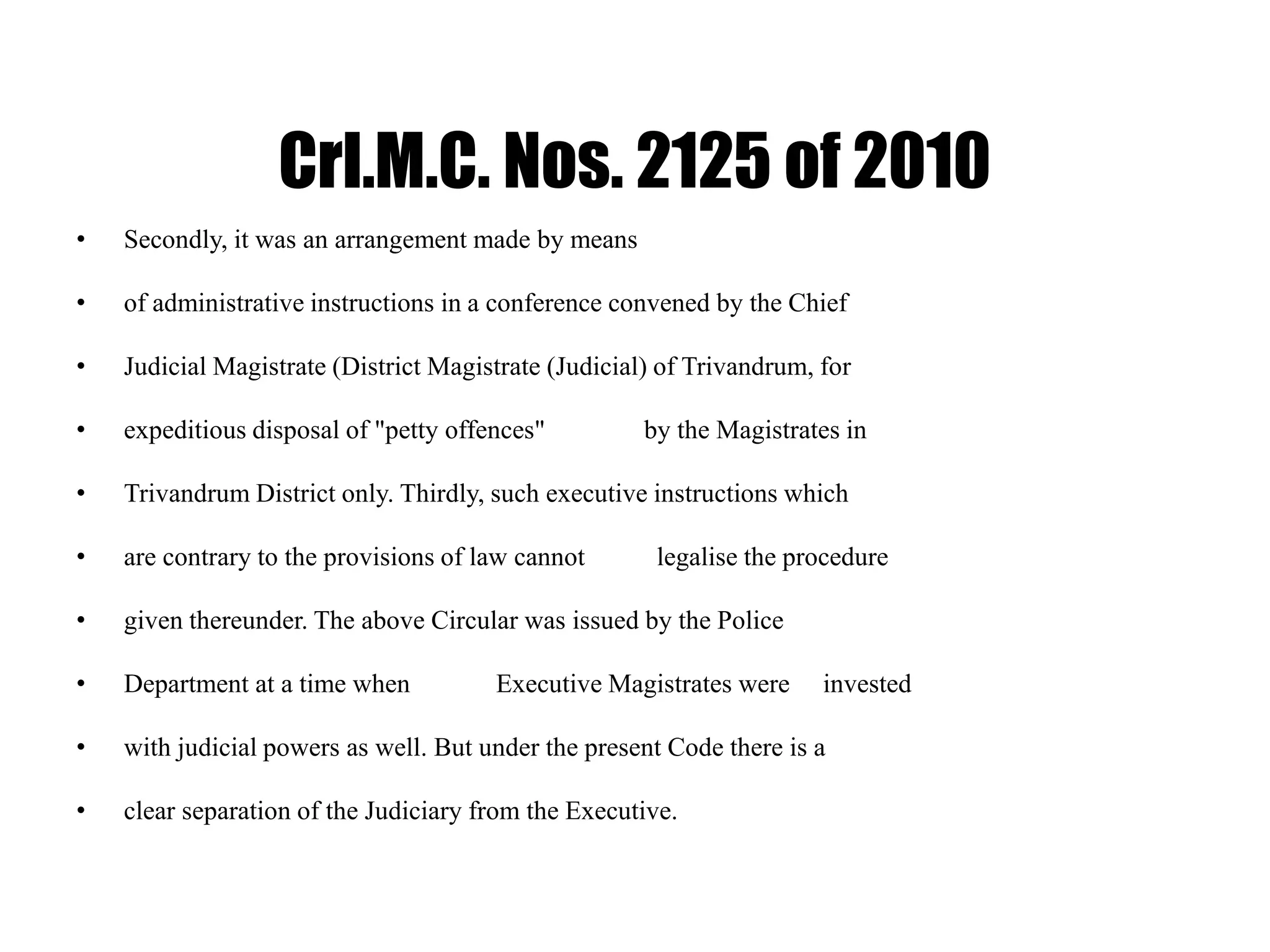 Crl.M.C. Nos. 2125 of 2010
• Secondly, it was an arrangement made by means
• of administrative instructions in a conference convened by the Chief
• Judicial Magistrate (District Magistrate (Judicial) of Trivandrum, for
• expeditious disposal of "petty offences" by the Magistrates in
• Trivandrum District only. Thirdly, such executive instructions which
• are contrary to the provisions of law cannot legalise the procedure
• given thereunder. The above Circular was issued by the Police
• Department at a time when Executive Magistrates were invested
• with judicial powers as well. But under the present Code there is a
• clear separation of the Judiciary from the Executive.
 
