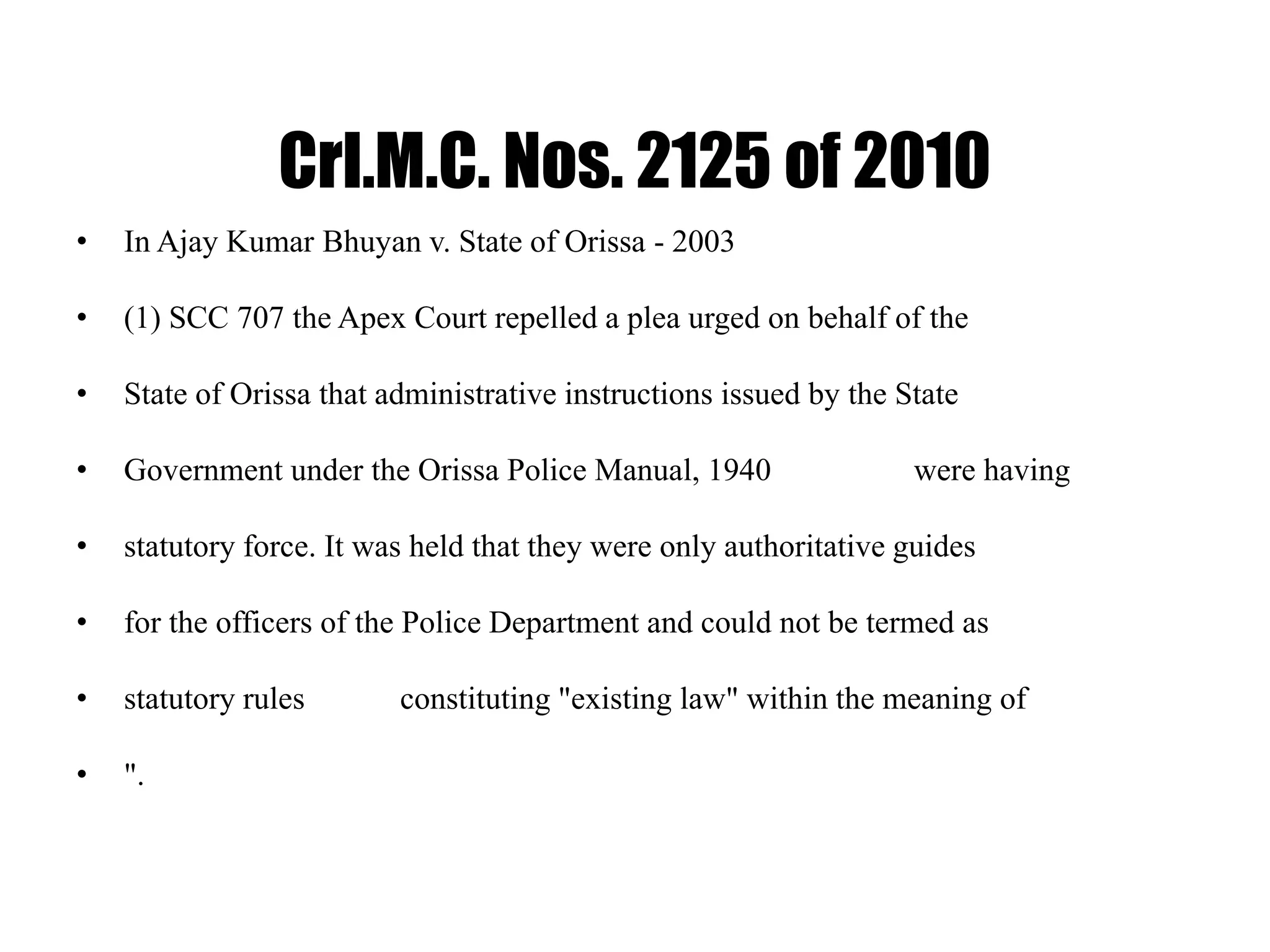 Crl.M.C. Nos. 2125 of 2010
• In Ajay Kumar Bhuyan v. State of Orissa - 2003
• (1) SCC 707 the Apex Court repelled a plea urged on behalf of the
• State of Orissa that administrative instructions issued by the State
• Government under the Orissa Police Manual, 1940 were having
• statutory force. It was held that they were only authoritative guides
• for the officers of the Police Department and could not be termed as
• statutory rules constituting "existing law" within the meaning of
• ".
 
