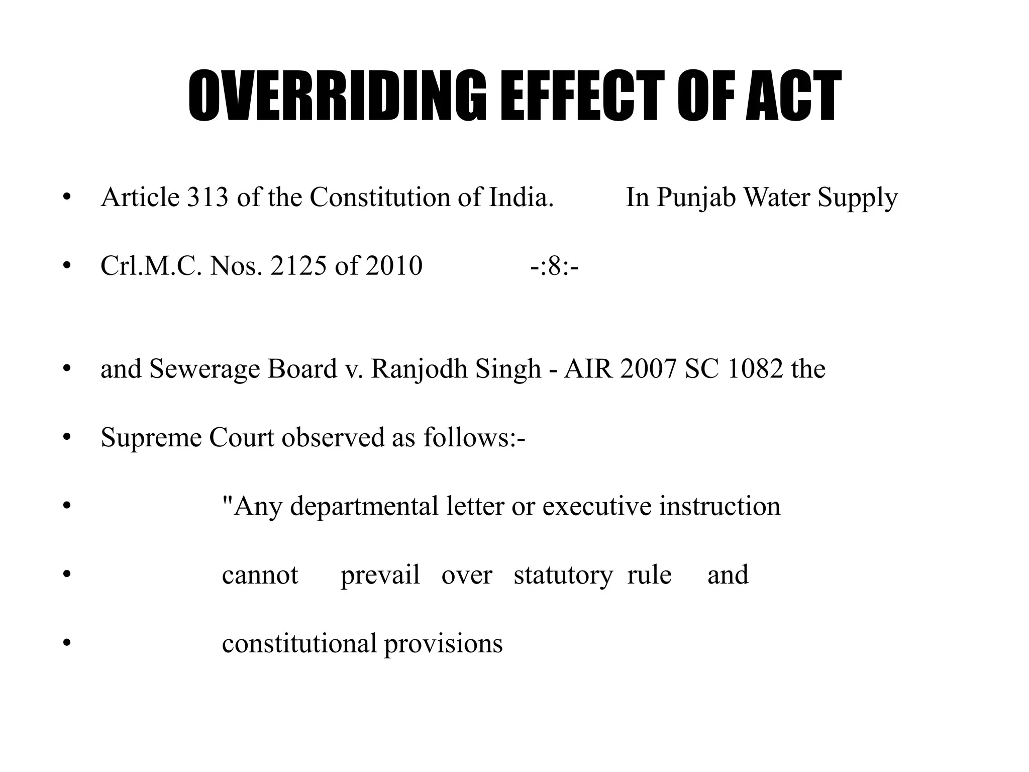 OVERRIDING EFFECT OF ACT
• Article 313 of the Constitution of India. In Punjab Water Supply
• Crl.M.C. Nos. 2125 of 2010 -:8:-
• and Sewerage Board v. Ranjodh Singh - AIR 2007 SC 1082 the
• Supreme Court observed as follows:-
• "Any departmental letter or executive instruction
• cannot prevail over statutory rule and
• constitutional provisions
 