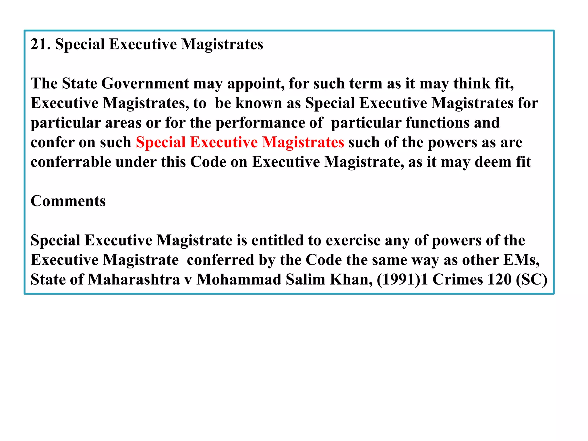 21. Special Executive Magistrates
The State Government may appoint, for such term as it may think fit,
Executive Magistrates, to be known as Special Executive Magistrates for
particular areas or for the performance of particular functions and
confer on such Special Executive Magistrates such of the powers as are
conferrable under this Code on Executive Magistrate, as it may deem fit
Comments
Special Executive Magistrate is entitled to exercise any of powers of the
Executive Magistrate conferred by the Code the same way as other EMs,
State of Maharashtra v Mohammad Salim Khan, (1991)1 Crimes 120 (SC)
 