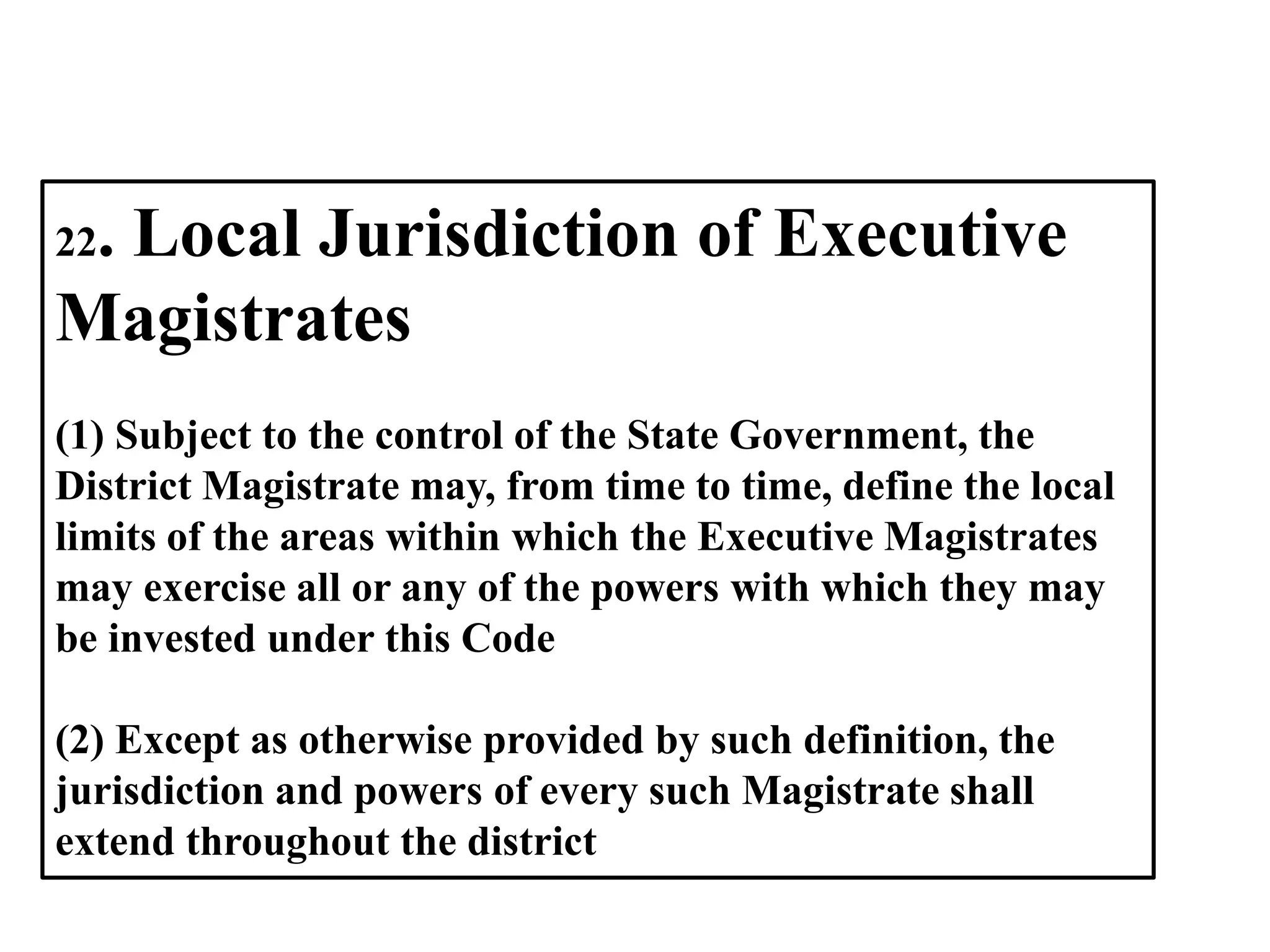 22. Local Jurisdiction of Executive
Magistrates
(1) Subject to the control of the State Government, the
District Magistrate may, from time to time, define the local
limits of the areas within which the Executive Magistrates
may exercise all or any of the powers with which they may
be invested under this Code
(2) Except as otherwise provided by such definition, the
jurisdiction and powers of every such Magistrate shall
extend throughout the district
 