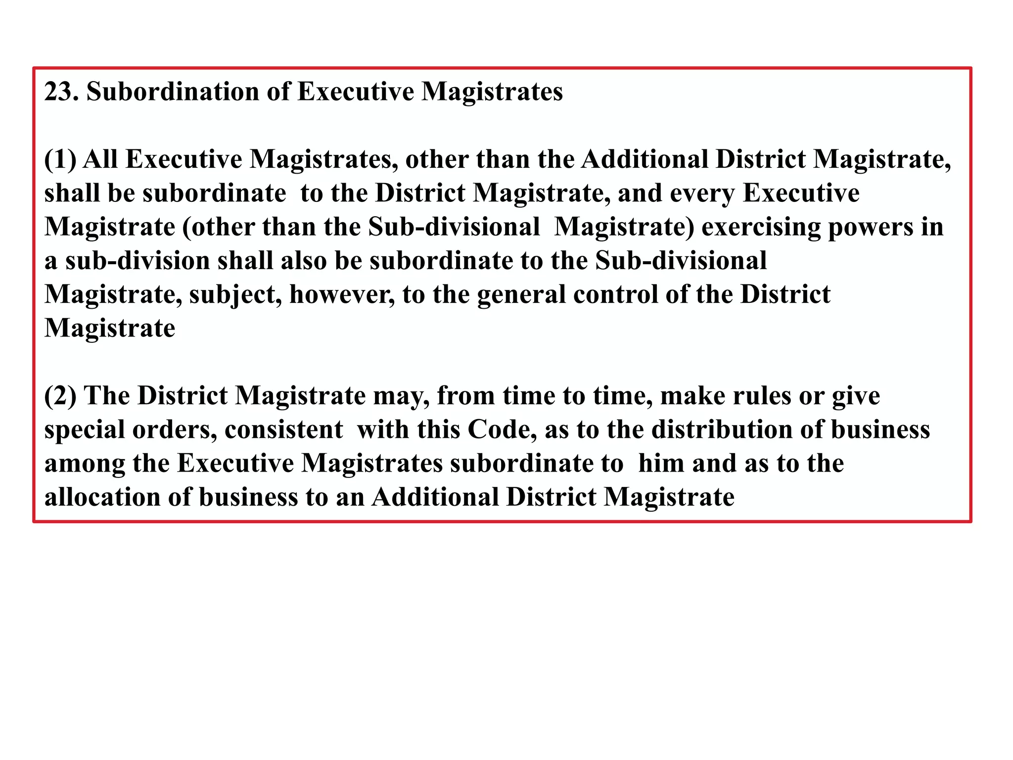 23. Subordination of Executive Magistrates
(1) All Executive Magistrates, other than the Additional District Magistrate,
shall be subordinate to the District Magistrate, and every Executive
Magistrate (other than the Sub-divisional Magistrate) exercising powers in
a sub-division shall also be subordinate to the Sub-divisional
Magistrate, subject, however, to the general control of the District
Magistrate
(2) The District Magistrate may, from time to time, make rules or give
special orders, consistent with this Code, as to the distribution of business
among the Executive Magistrates subordinate to him and as to the
allocation of business to an Additional District Magistrate
 
