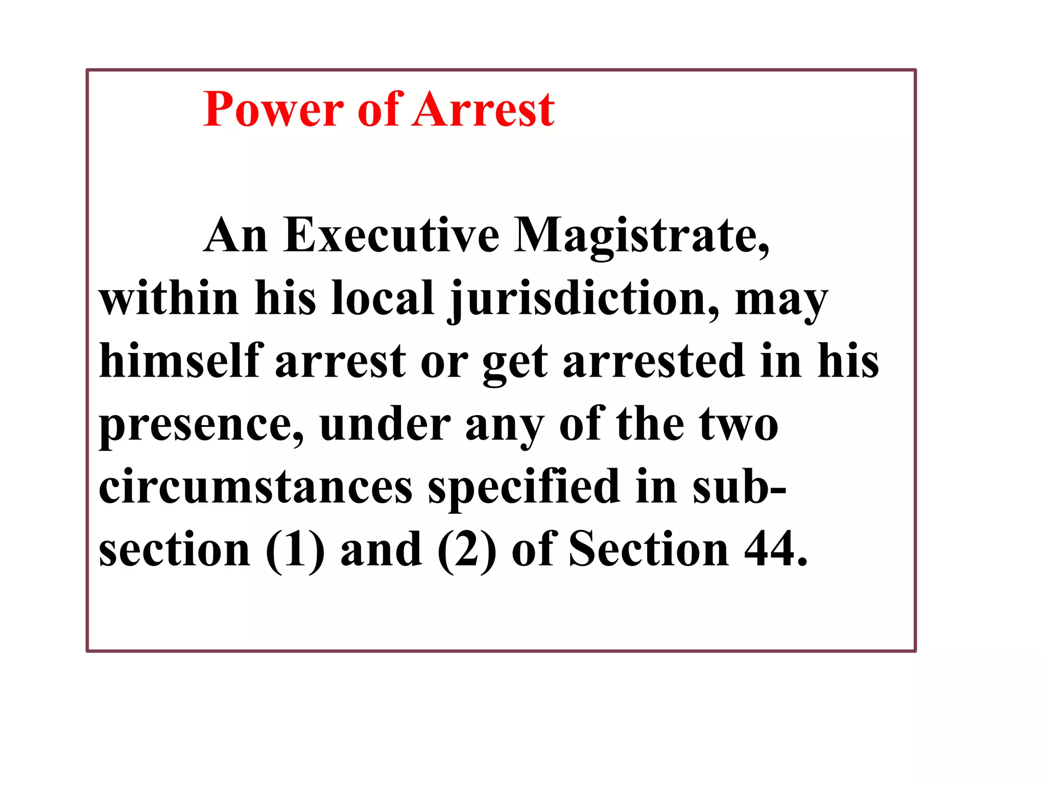 Power of Arrest
An Executive Magistrate,
within his local jurisdiction, may
himself arrest or get arrested in his
presence, under any of the two
circumstances specified in sub-
section (1) and (2) of Section 44.
 