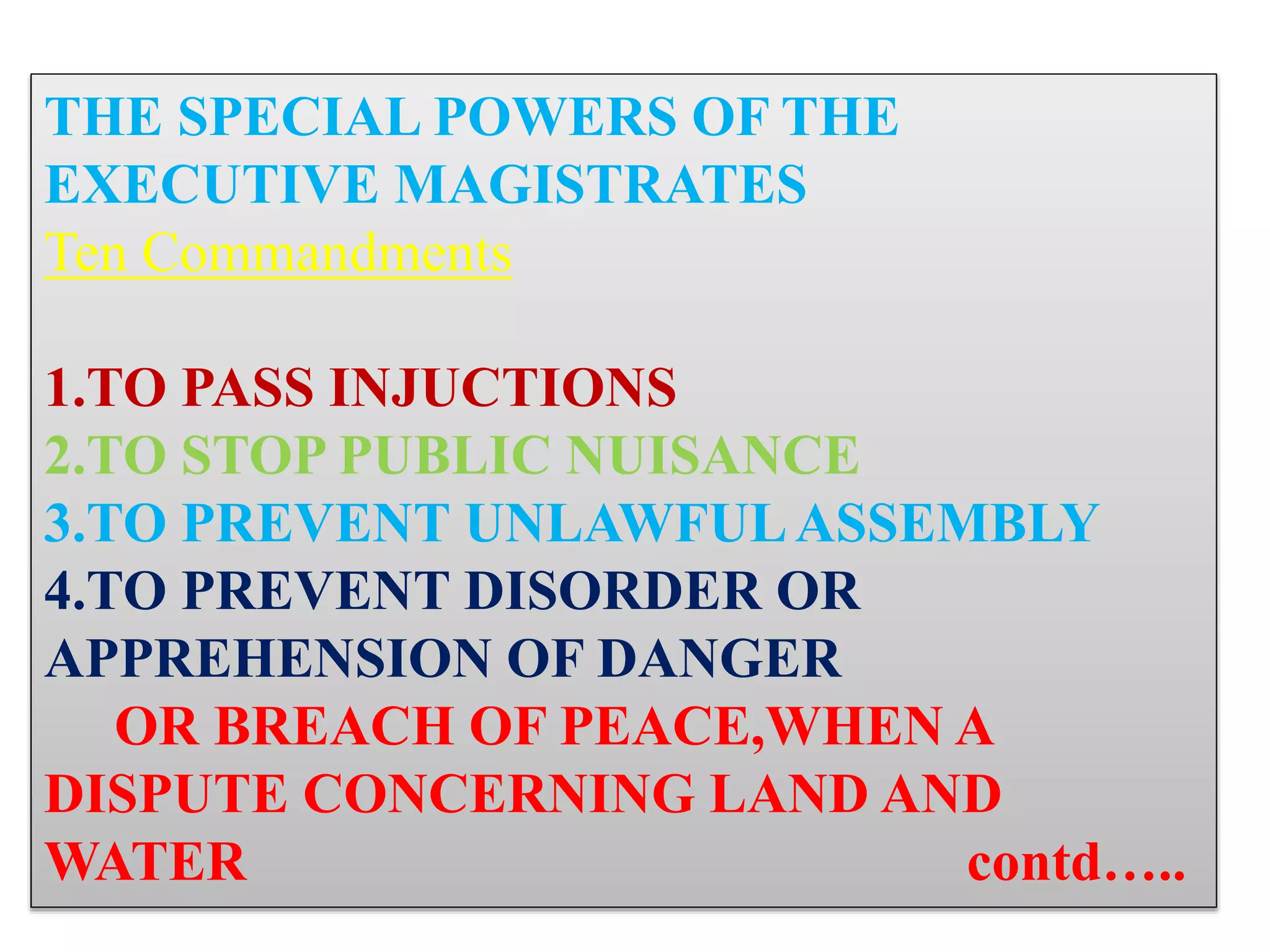 THE SPECIAL POWERS OF THE
EXECUTIVE MAGISTRATES
Ten Commandments
1.TO PASS INJUCTIONS
2.TO STOP PUBLIC NUISANCE
3.TO PREVENT UNLAWFULASSEMBLY
4.TO PREVENT DISORDER OR
APPREHENSION OF DANGER
OR BREACH OF PEACE,WHEN A
DISPUTE CONCERNING LAND AND
WATER contd…..
 