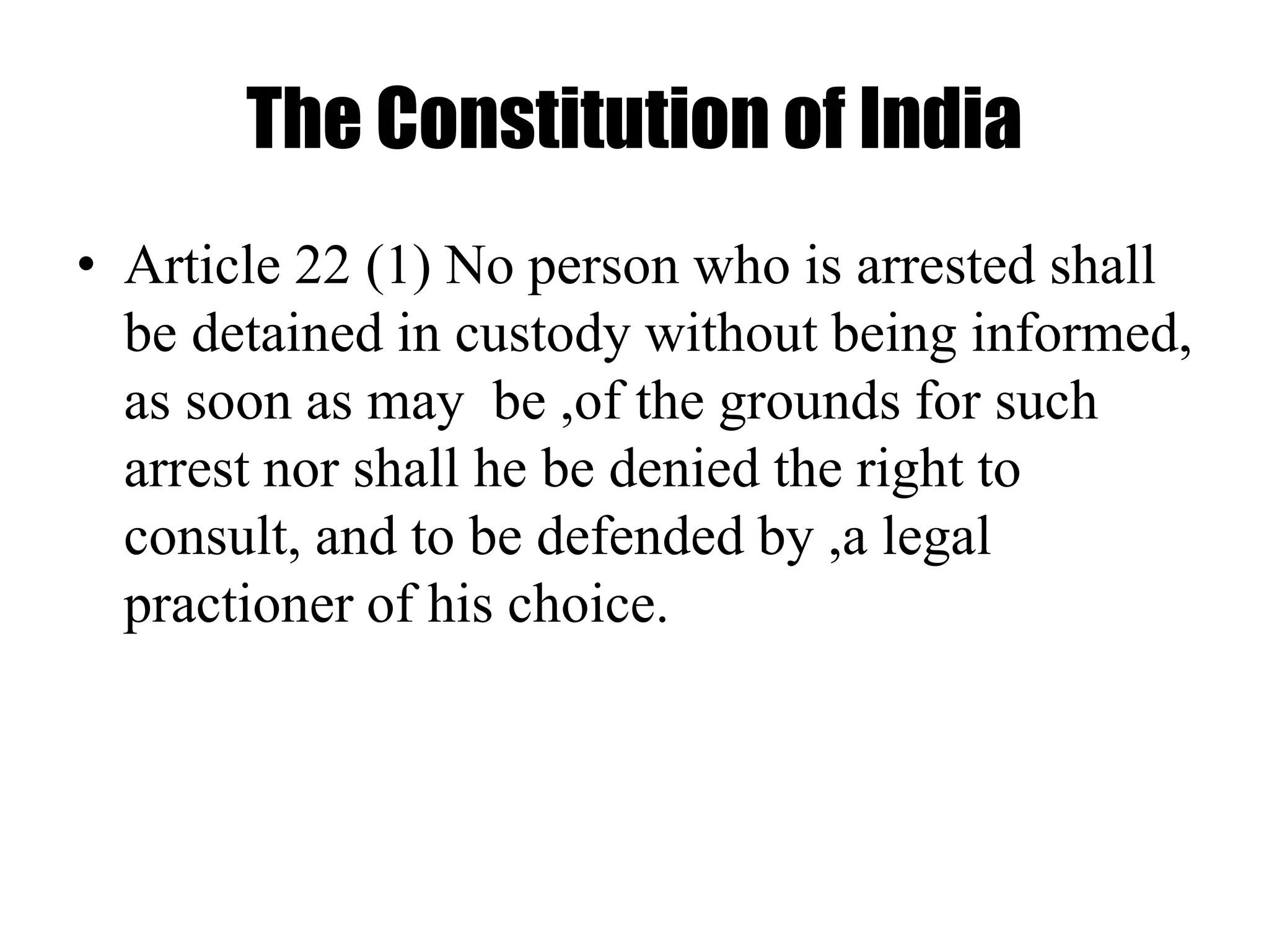 The Constitution of India
• Article 22 (1) No person who is arrested shall
be detained in custody without being informed,
as soon as may be ,of the grounds for such
arrest nor shall he be denied the right to
consult, and to be defended by ,a legal
practioner of his choice.
 
