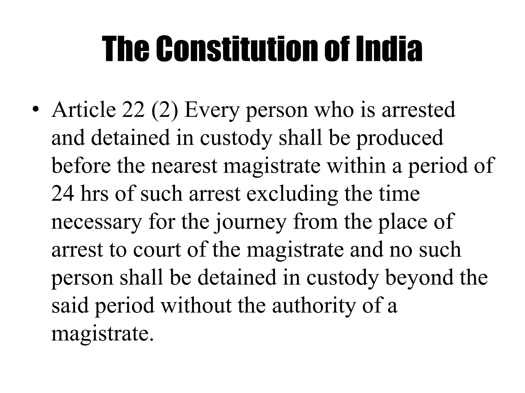 The Constitution of India
• Article 22 (2) Every person who is arrested
and detained in custody shall be produced
before the nearest magistrate within a period of
24 hrs of such arrest excluding the time
necessary for the journey from the place of
arrest to court of the magistrate and no such
person shall be detained in custody beyond the
said period without the authority of a
magistrate.
 